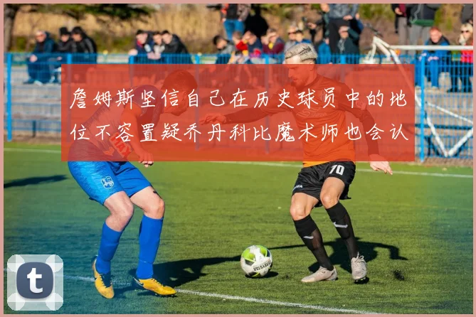 詹姆斯坚信自己在历史球员中的地位不容置疑乔丹科比魔术师也会认同