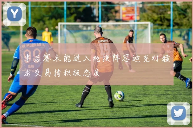 季后赛未能进入轮换阵容迪克对猛龙交易持积极态度