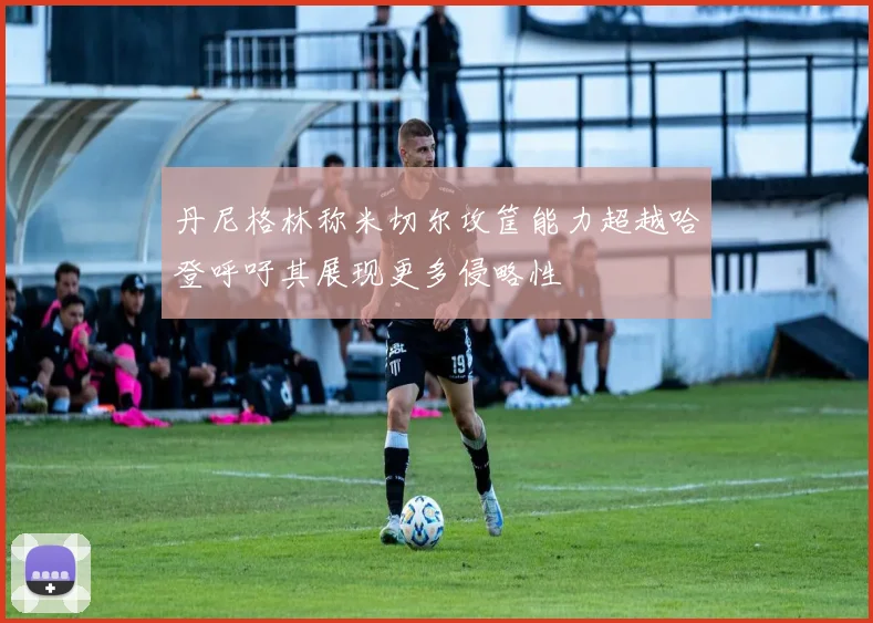 丹尼格林称米切尔攻筐能力超越哈登呼吁其展现更多侵略性