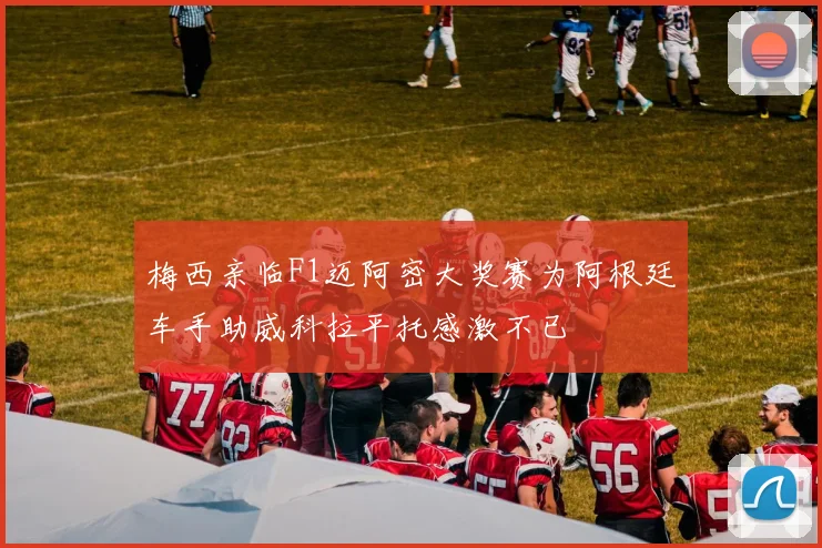 梅西亲临F1迈阿密大奖赛为阿根廷车手助威科拉平托感激不已