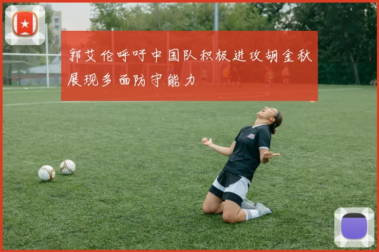郭艾伦呼吁中国队积极进攻胡金秋展现多面防守能力