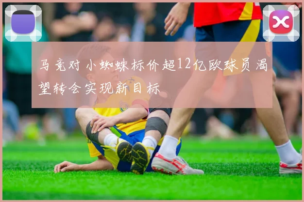 马竞对小蜘蛛标价超12亿欧球员渴望转会实现新目标
