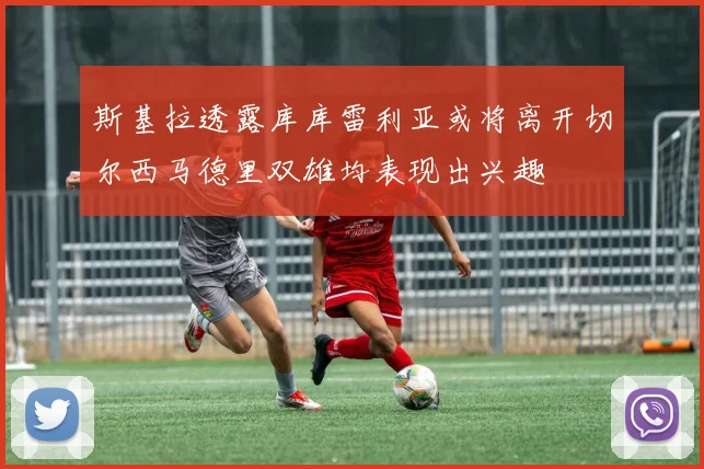 斯基拉透露库库雷利亚或将离开切尔西马德里双雄均表现出兴趣