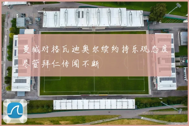 曼城对格瓦迪奥尔续约持乐观态度尽管拜仁传闻不断