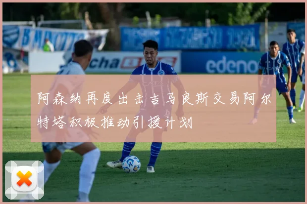 阿森纳再度出击吉马良斯交易阿尔特塔积极推动引援计划