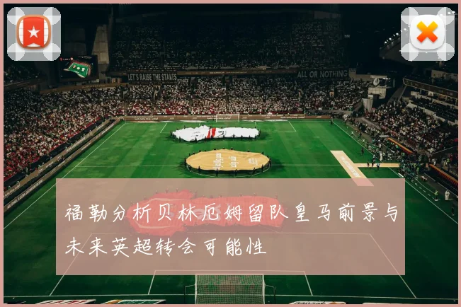 福勒分析贝林厄姆留队皇马前景与未来英超转会可能性